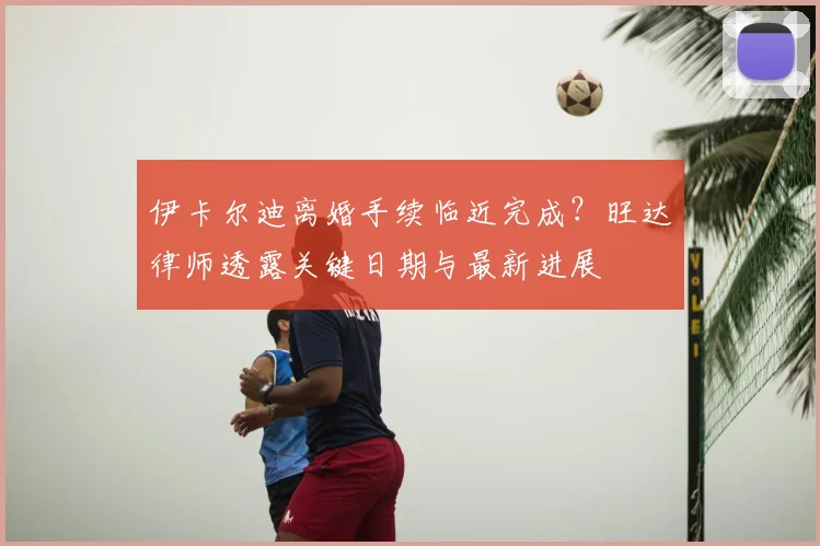 伊卡尔迪离婚手续临近完成?旺达律师透露关键日期与最新进展