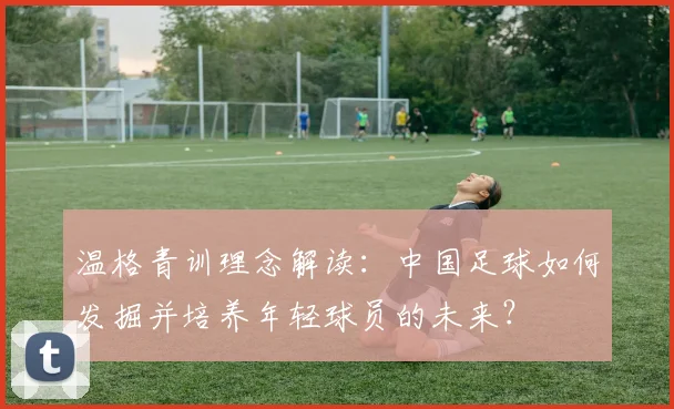 温格青训理念解读:中国足球如何发掘并培养年轻球员的未来?