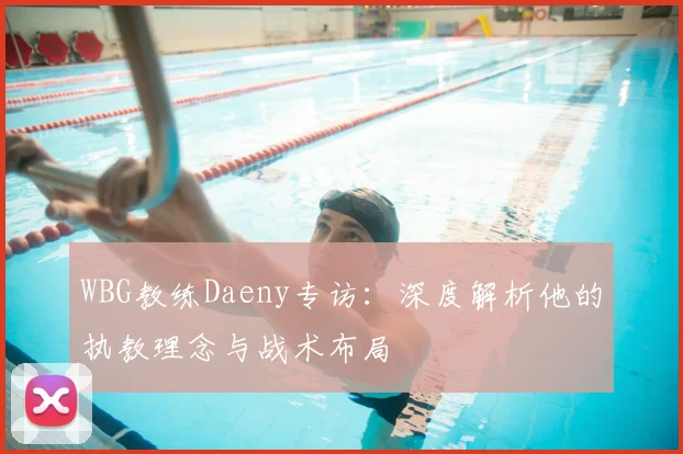 WBG教练Daeny专访：深度解析他的执教理念与战术布局