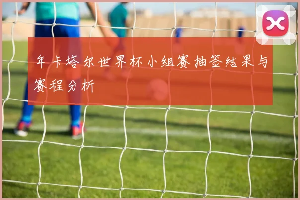 年卡塔尔世界杯小组赛抽签结果与赛程分析