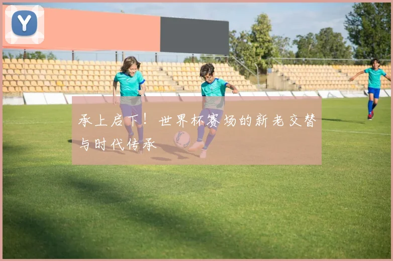 承上启下!世界杯赛场的新老交替与时代传承