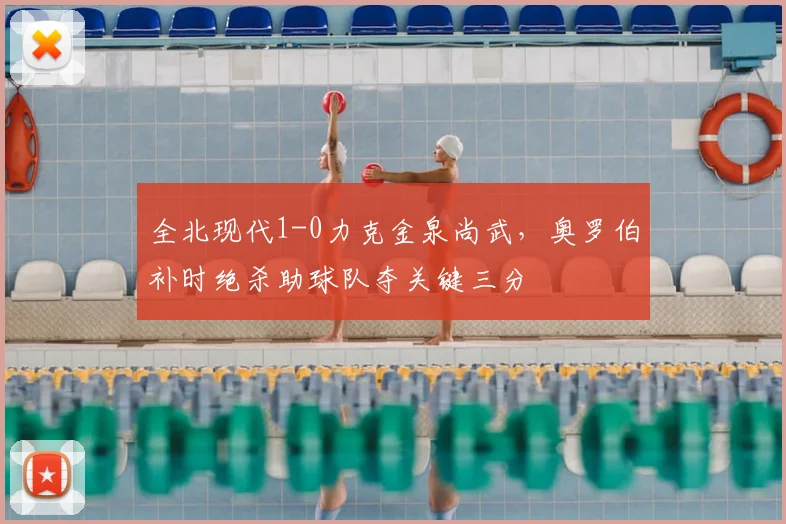 全北现代1-0力克金泉尚武,奥罗伯补时绝杀助球队夺关键三分