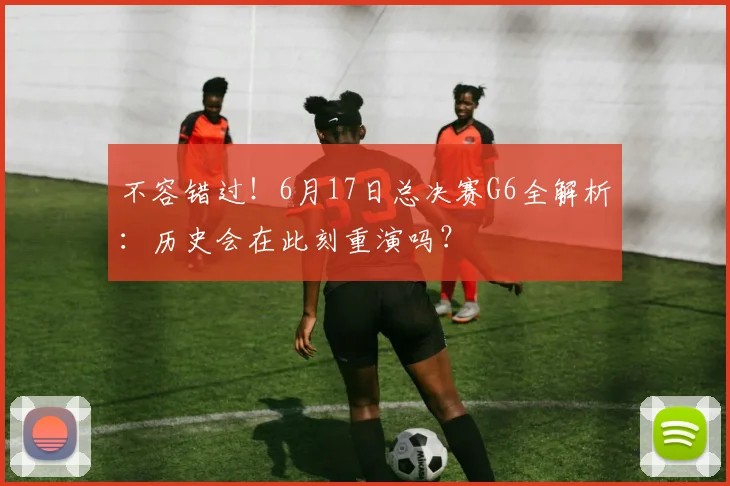 不容错过！6月17日总决赛G6全解析：历史会在此刻重演吗？