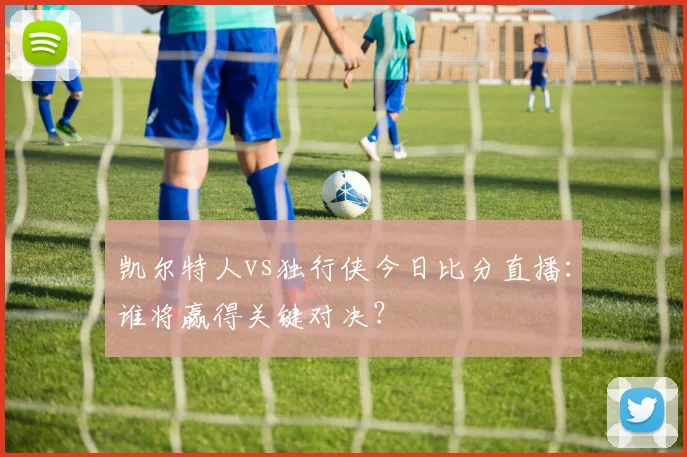 凯尔特人vs独行侠今日比分直播:谁将赢得关键对决?