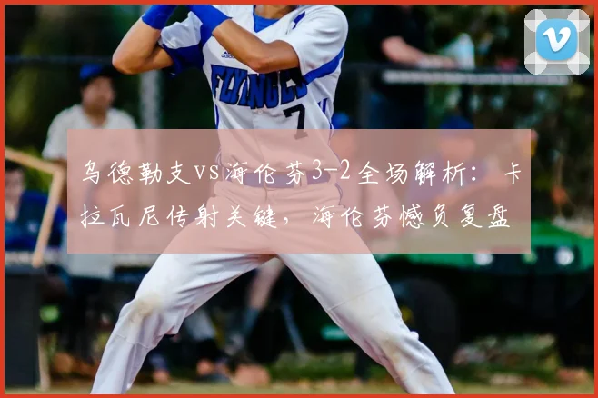 乌德勒支vs海伦芬3-2全场解析:卡拉瓦尼传射关键,海伦芬憾负复盘