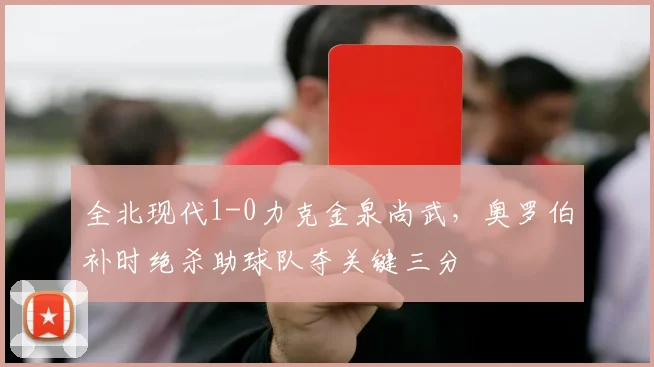 全北现代1-0力克金泉尚武,奥罗伯补时绝杀助球队夺关键三分