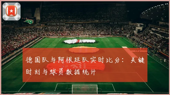 德国队与阿根廷队实时比分:关键时刻与球员数据统计