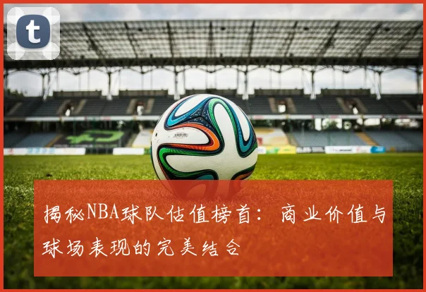 揭秘NBA球队估值榜首：商业价值与球场表现的完美结合