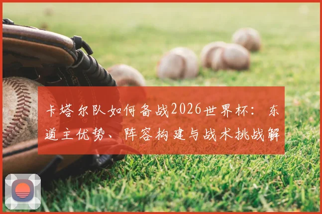 卡塔尔队如何备战2026世界杯：东道主优势、阵容构建与战术挑战解析