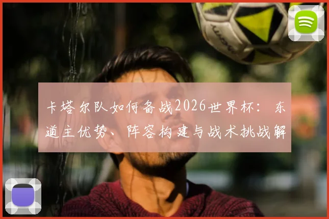 卡塔尔队如何备战2026世界杯:东道主优势、阵容构建与战术挑战解析