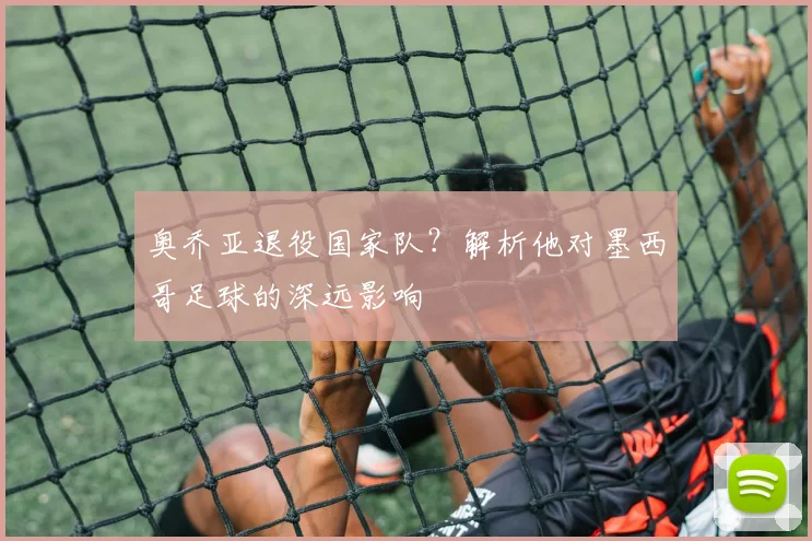 奥乔亚退役国家队?解析他对墨西哥足球的深远影响