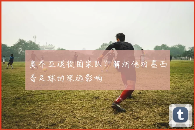 奥乔亚退役国家队?解析他对墨西哥足球的深远影响