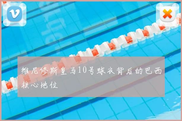 维尼修斯皇马10号球衣背后的巴西核心地位