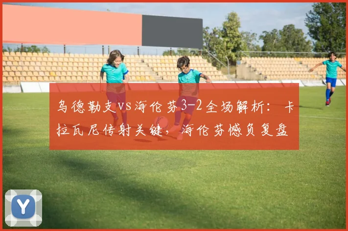 乌德勒支vs海伦芬3-2全场解析:卡拉瓦尼传射关键,海伦芬憾负复盘